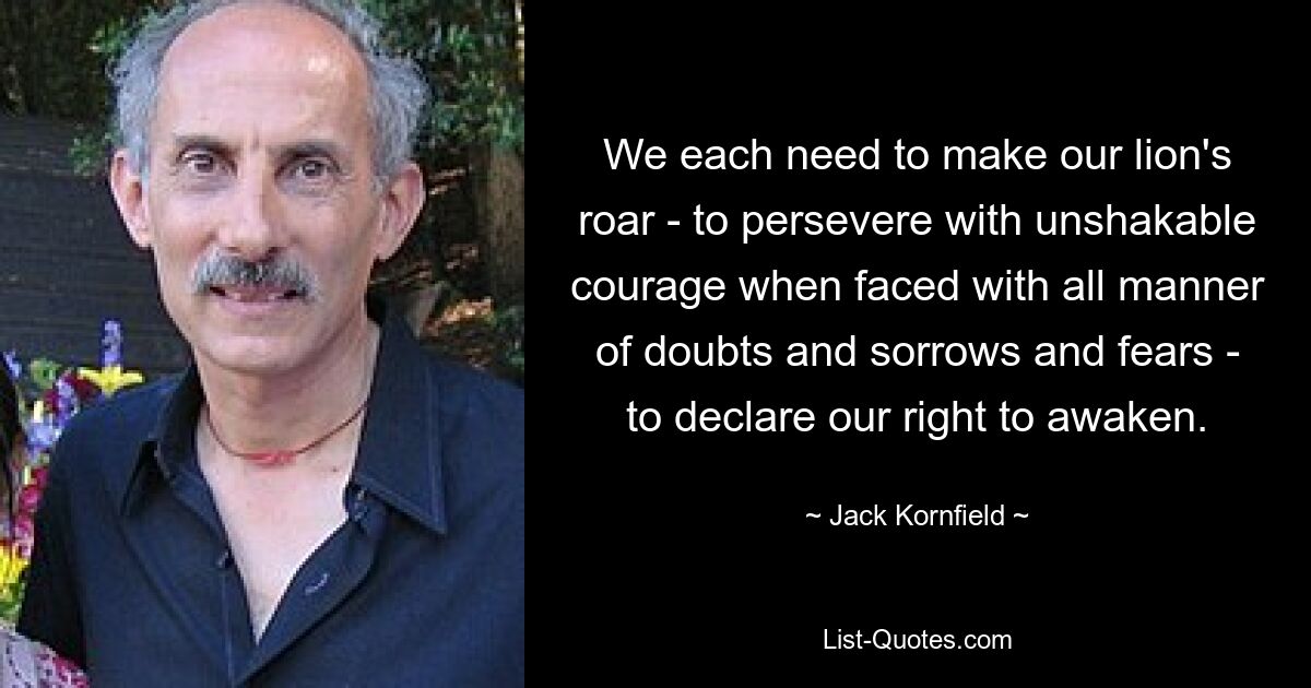 We each need to make our lion's roar - to persevere with unshakable courage when faced with all manner of doubts and sorrows and fears - to declare our right to awaken. — © Jack Kornfield