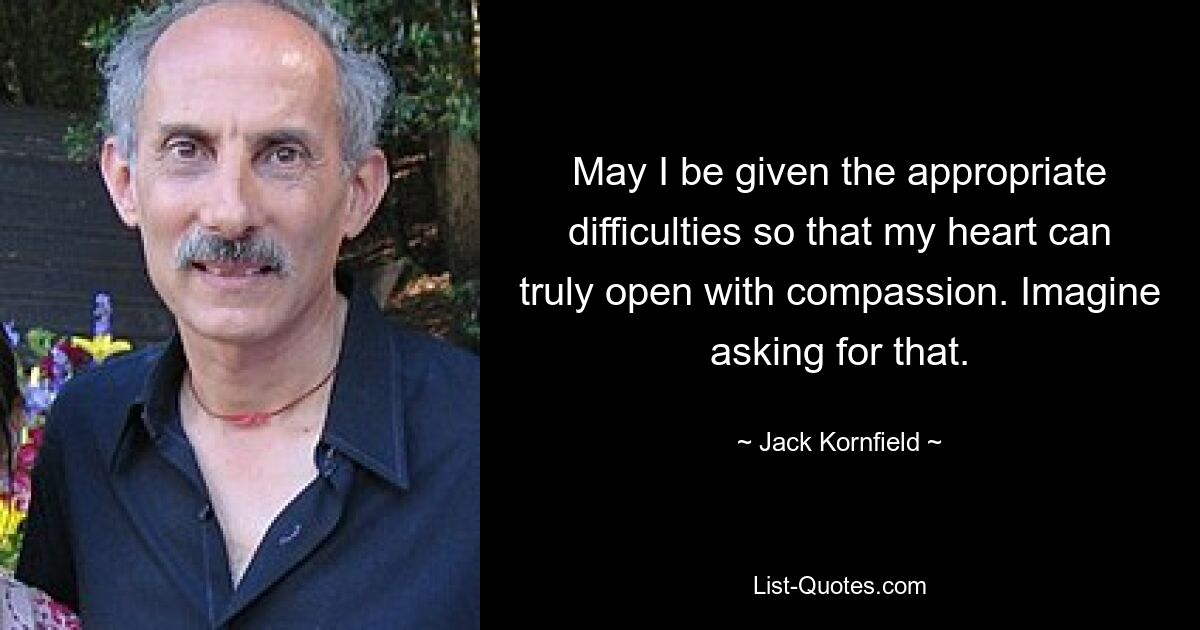 May I be given the appropriate difficulties so that my heart can truly open with compassion. Imagine asking for that. — © Jack Kornfield