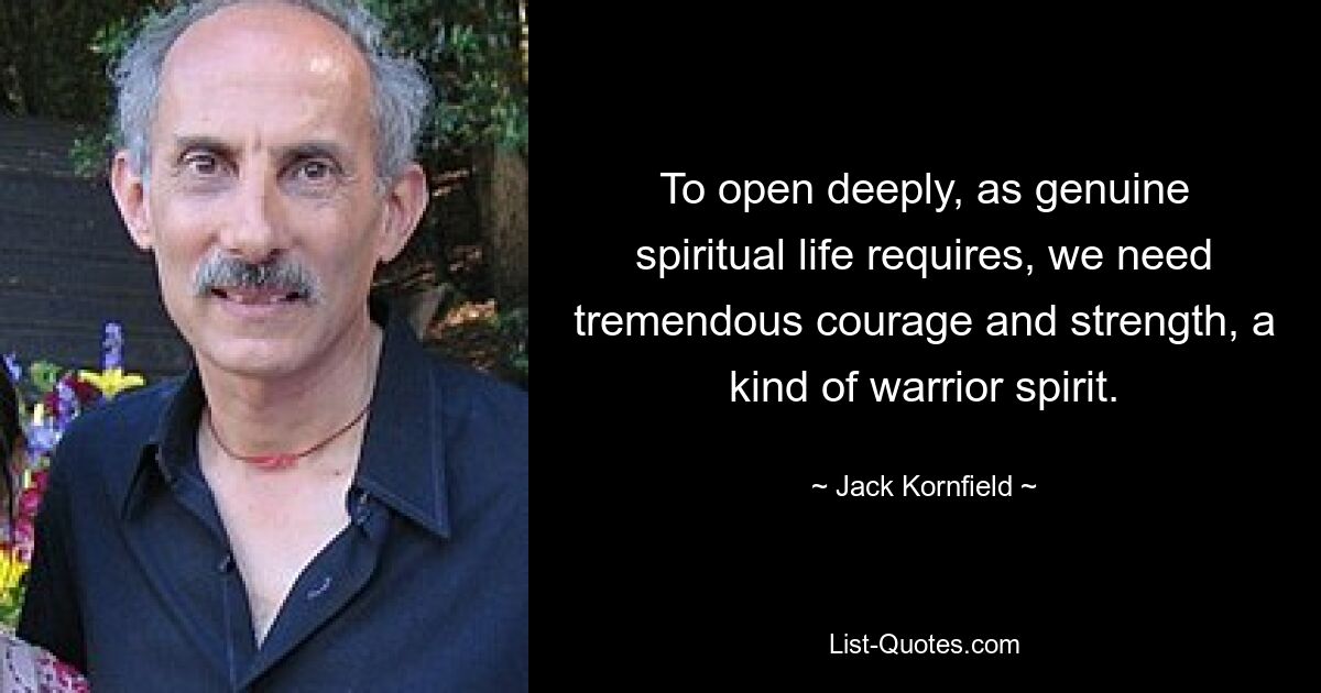 To open deeply, as genuine spiritual life requires, we need tremendous courage and strength, a kind of warrior spirit. — © Jack Kornfield