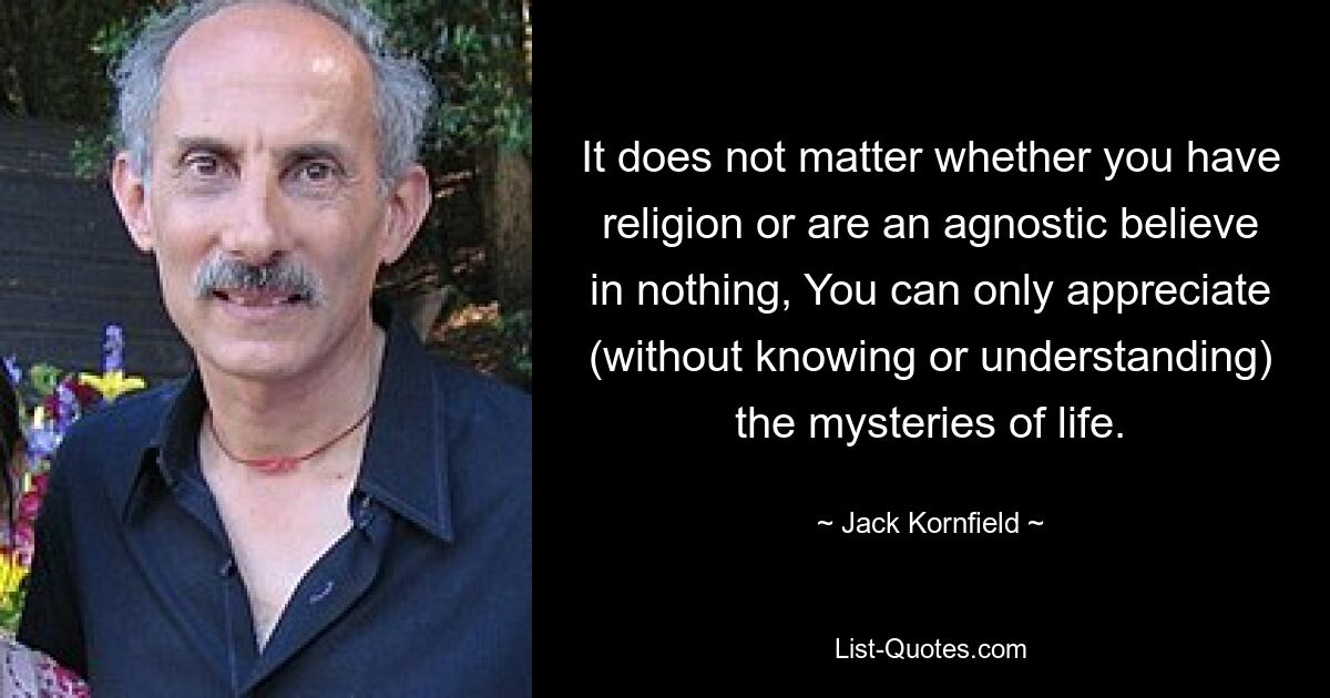 It does not matter whether you have religion or are an agnostic believe in nothing, You can only appreciate (without knowing or understanding) the mysteries of life. — © Jack Kornfield