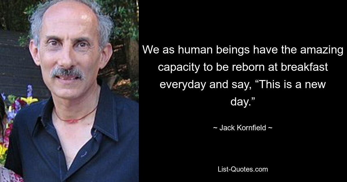 We as human beings have the amazing capacity to be reborn at breakfast everyday and say, “This is a new day.” — © Jack Kornfield