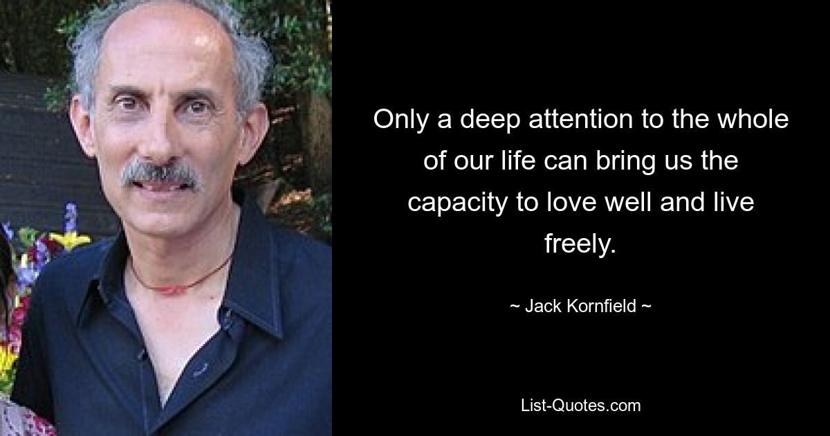 Only a deep attention to the whole of our life can bring us the capacity to love well and live freely. — © Jack Kornfield