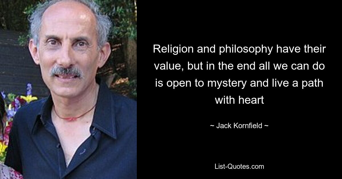 Religion and philosophy have their value, but in the end all we can do is open to mystery and live a path with heart — © Jack Kornfield