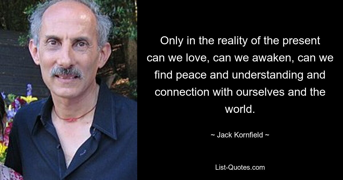 Only in the reality of the present can we love, can we awaken, can we find peace and understanding and connection with ourselves and the world. — © Jack Kornfield