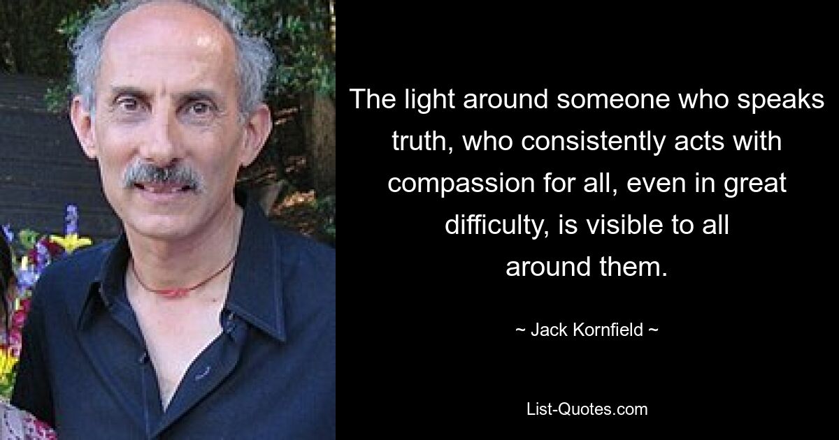 The light around someone who speaks truth, who consistently acts with compassion for all, even in great difficulty, is visible to all around them. — © Jack Kornfield