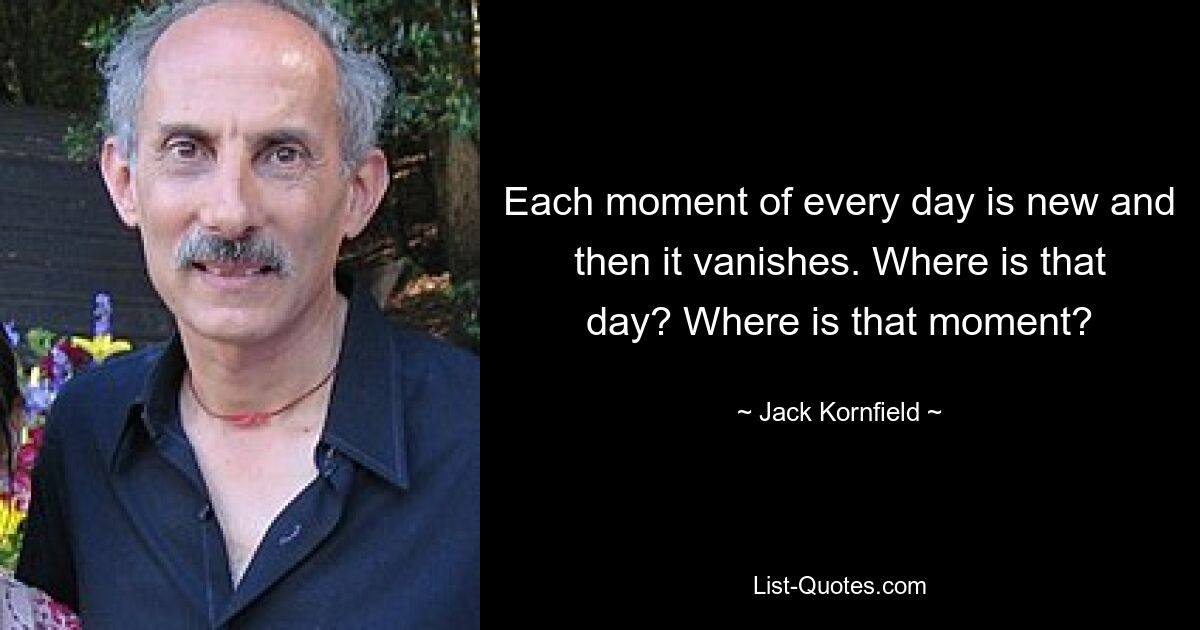 Each moment of every day is new and then it vanishes. Where is that day? Where is that moment? — © Jack Kornfield