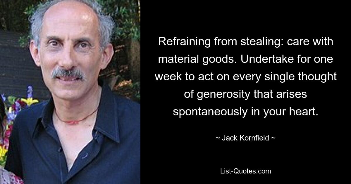 Refraining from stealing: care with material goods. Undertake for one week to act on every single thought of generosity that arises spontaneously in your heart. — © Jack Kornfield