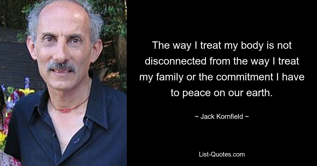 The way I treat my body is not disconnected from the way I treat my family or the commitment I have to peace on our earth. — © Jack Kornfield