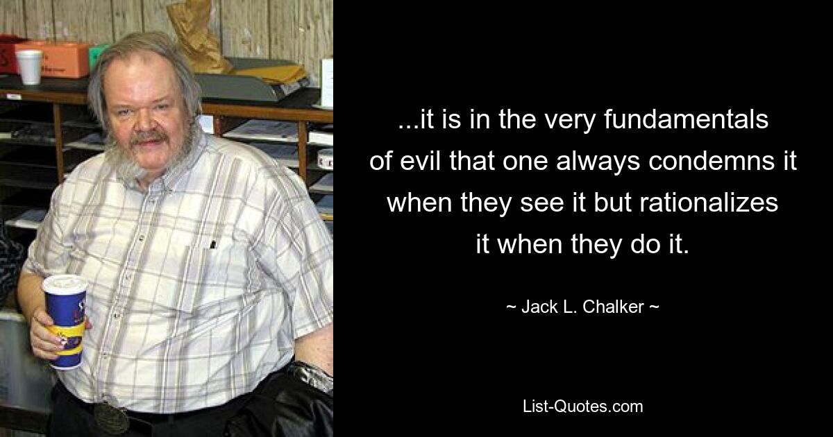 ...it is in the very fundamentals of evil that one always condemns it when they see it but rationalizes it when they do it. — © Jack L. Chalker