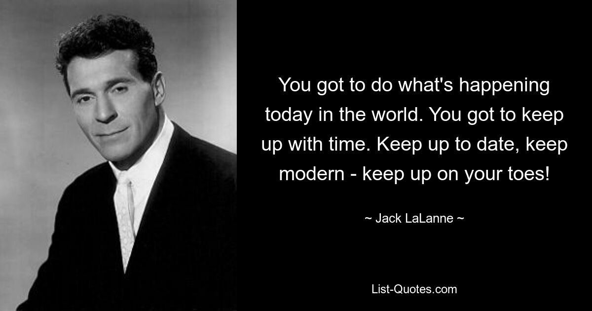 You got to do what's happening today in the world. You got to keep up with time. Keep up to date, keep modern - keep up on your toes! — © Jack LaLanne