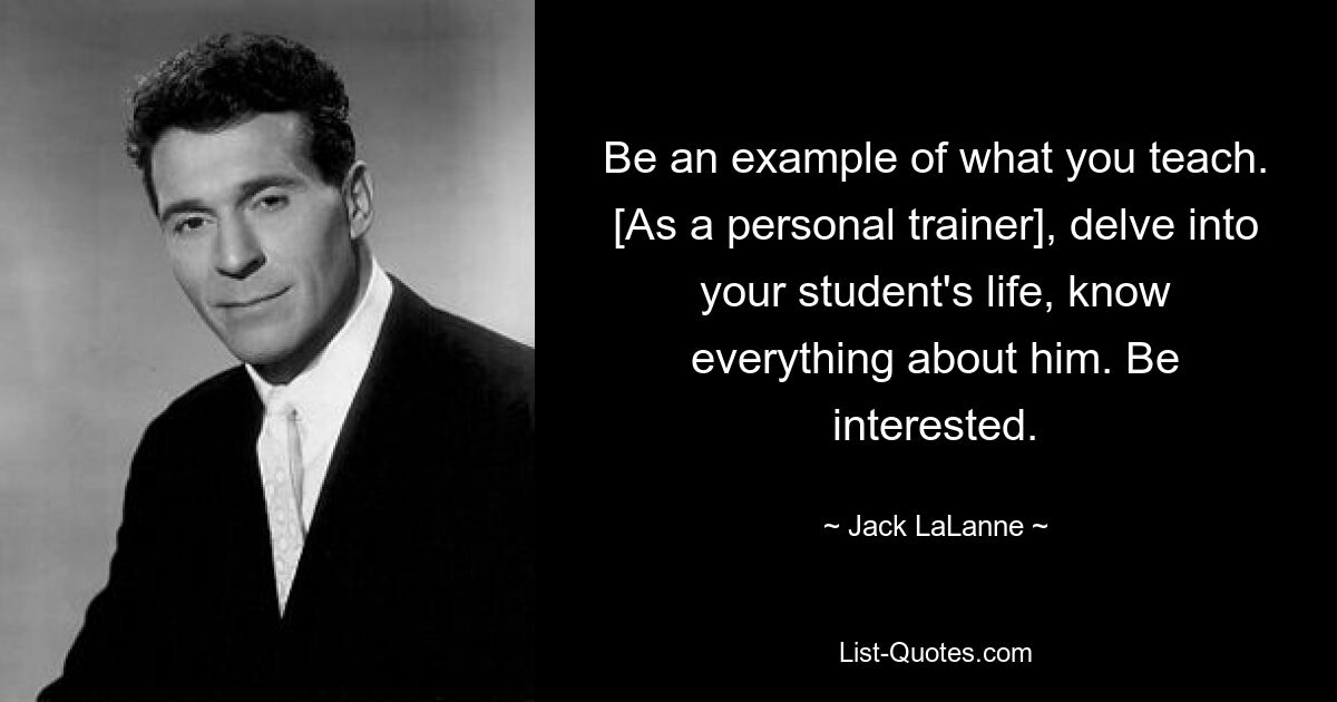 Be an example of what you teach. [As a personal trainer], delve into your student's life, know everything about him. Be interested. — © Jack LaLanne