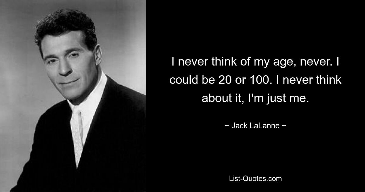 I never think of my age, never. I could be 20 or 100. I never think about it, I'm just me. — © Jack LaLanne