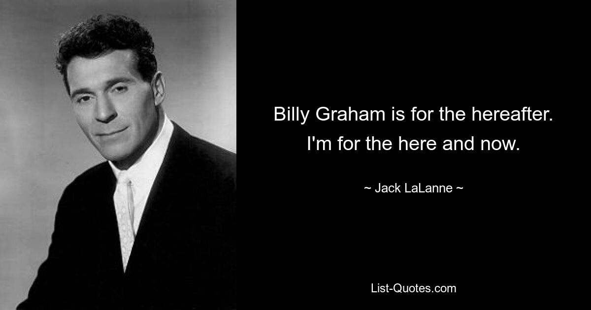 Billy Graham is for the hereafter. I'm for the here and now. — © Jack LaLanne