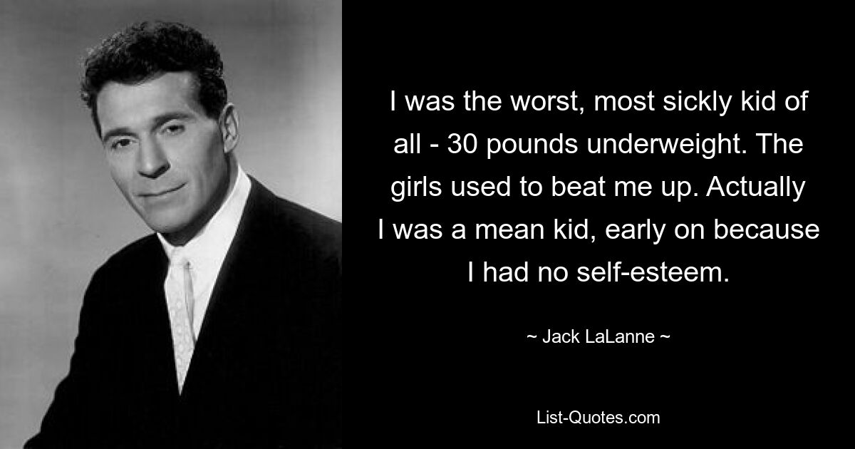 I was the worst, most sickly kid of all - 30 pounds underweight. The girls used to beat me up. Actually I was a mean kid, early on because I had no self-esteem. — © Jack LaLanne