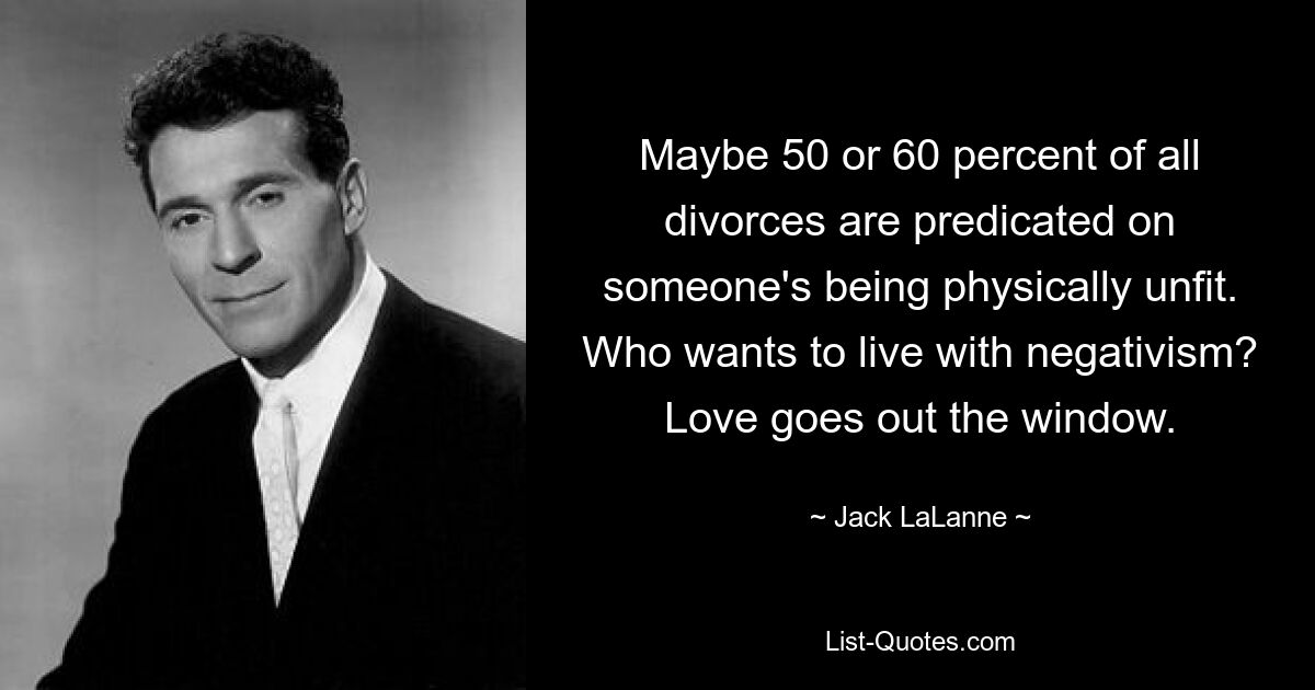 Maybe 50 or 60 percent of all divorces are predicated on someone's being physically unfit. Who wants to live with negativism? Love goes out the window. — © Jack LaLanne