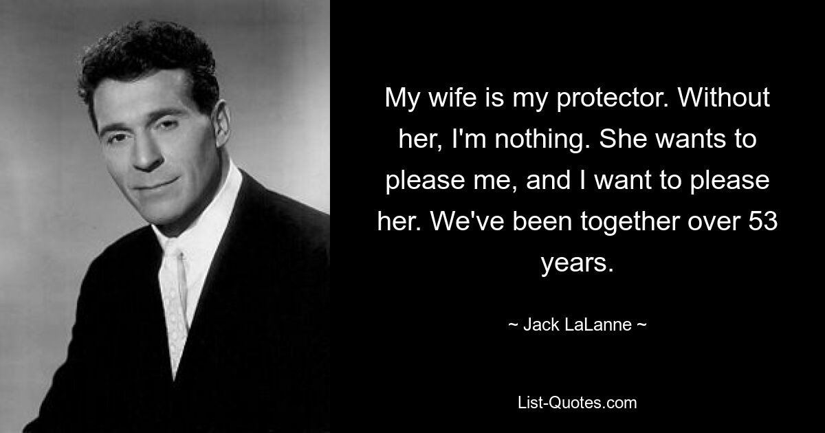 My wife is my protector. Without her, I'm nothing. She wants to please me, and I want to please her. We've been together over 53 years. — © Jack LaLanne