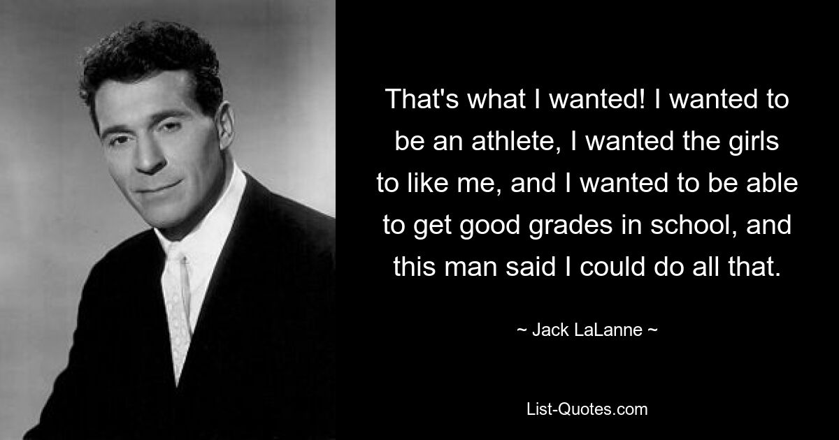 That's what I wanted! I wanted to be an athlete, I wanted the girls to like me, and I wanted to be able to get good grades in school, and this man said I could do all that. — © Jack LaLanne