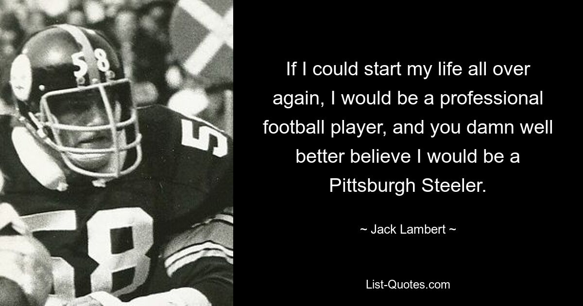 If I could start my life all over again, I would be a professional football player, and you damn well better believe I would be a Pittsburgh Steeler. — © Jack Lambert