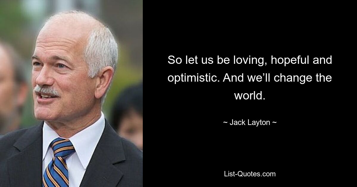 So let us be loving, hopeful and optimistic. And we’ll change the world. — © Jack Layton