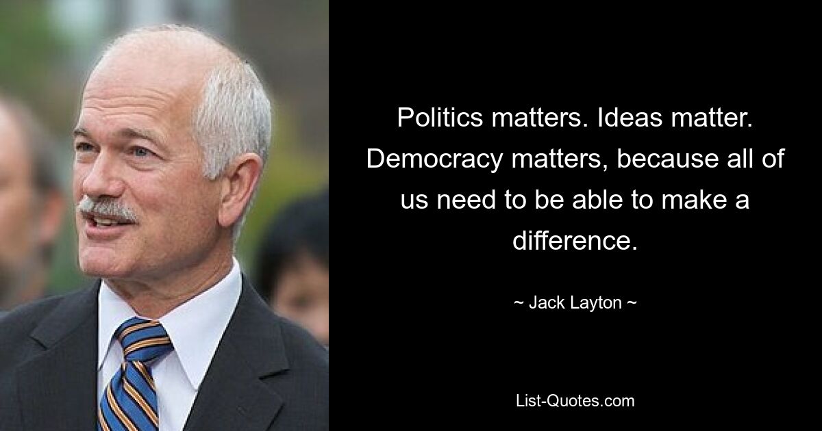 Politics matters. Ideas matter. Democracy matters, because all of us need to be able to make a difference. — © Jack Layton