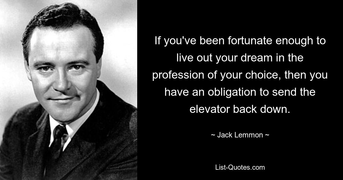 If you've been fortunate enough to live out your dream in the profession of your choice, then you have an obligation to send the elevator back down. — © Jack Lemmon