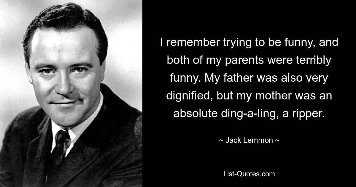 I remember trying to be funny, and both of my parents were terribly funny. My father was also very dignified, but my mother was an absolute ding-a-ling, a ripper. — © Jack Lemmon