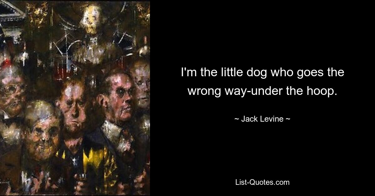 I'm the little dog who goes the wrong way-under the hoop. — © Jack Levine