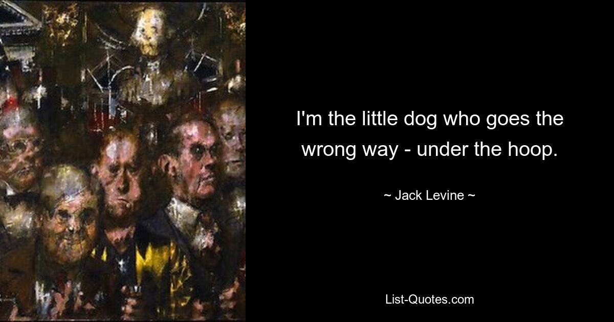 I'm the little dog who goes the wrong way - under the hoop. — © Jack Levine