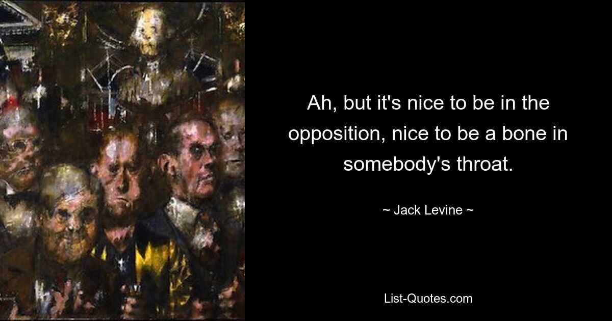 Ah, but it's nice to be in the opposition, nice to be a bone in somebody's throat. — © Jack Levine