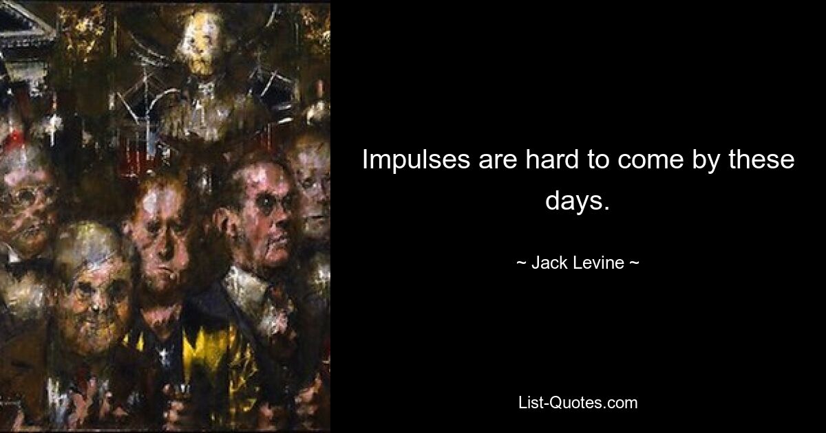 Impulses are hard to come by these days. — © Jack Levine