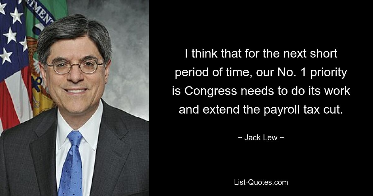 I think that for the next short period of time, our No. 1 priority is Congress needs to do its work and extend the payroll tax cut. — © Jack Lew