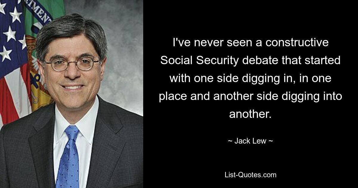 I've never seen a constructive Social Security debate that started with one side digging in, in one place and another side digging into another. — © Jack Lew