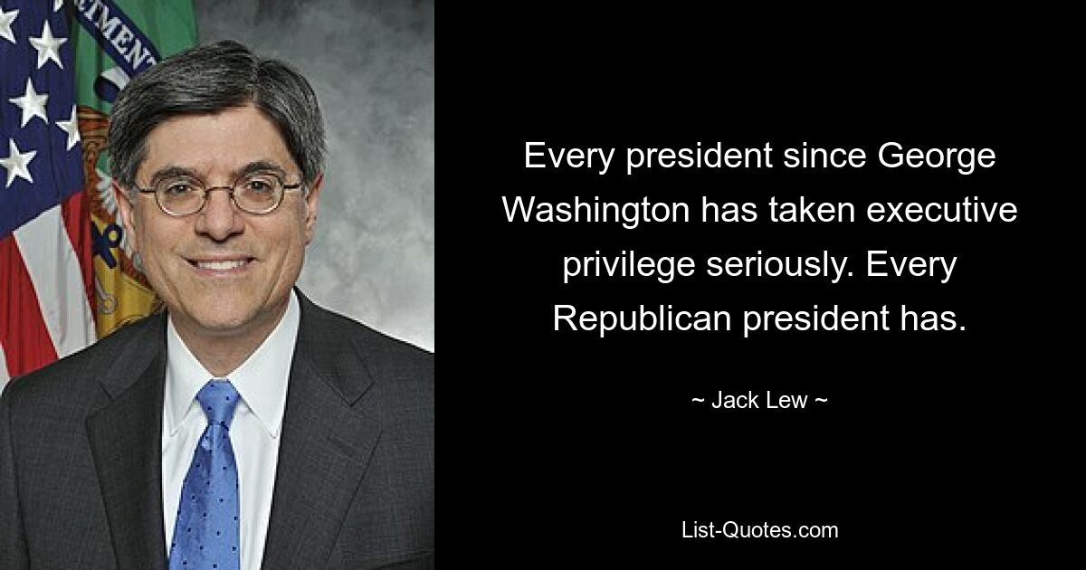 Every president since George Washington has taken executive privilege seriously. Every Republican president has. — © Jack Lew