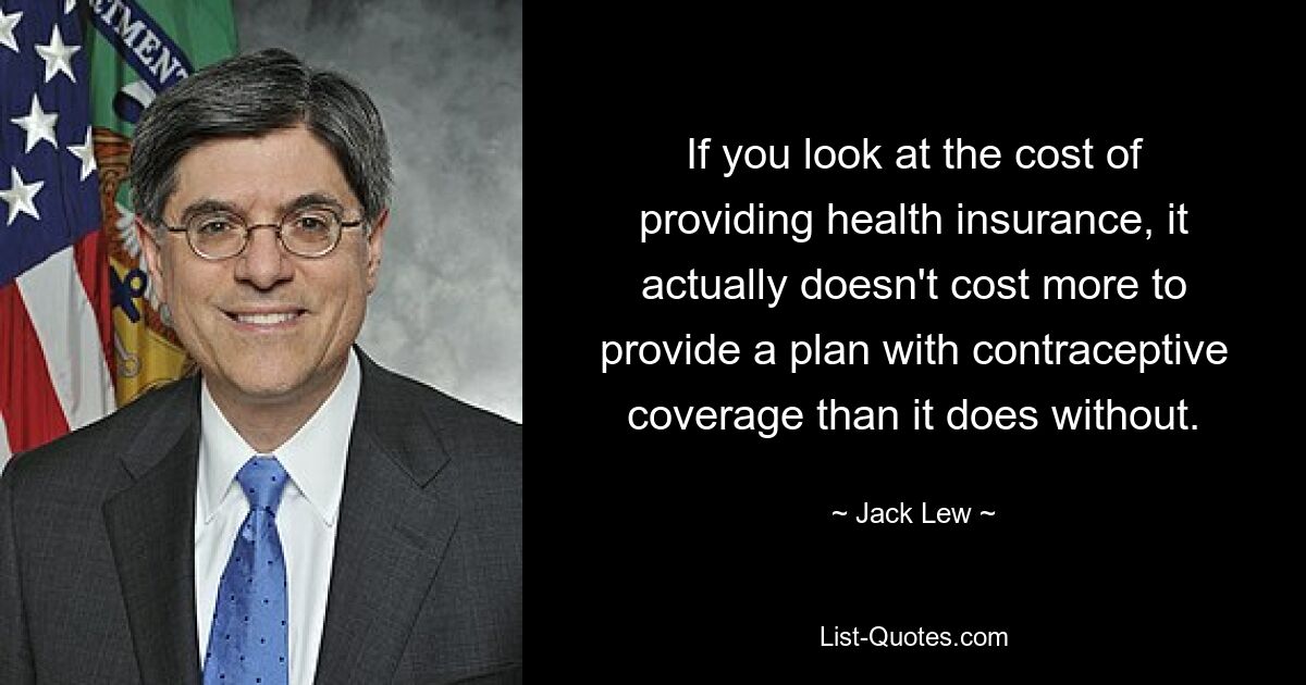 If you look at the cost of providing health insurance, it actually doesn't cost more to provide a plan with contraceptive coverage than it does without. — © Jack Lew