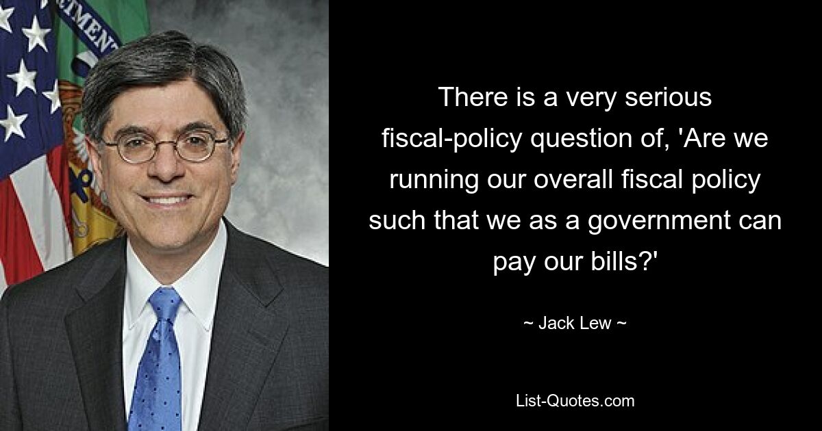 There is a very serious fiscal-policy question of, 'Are we running our overall fiscal policy such that we as a government can pay our bills?' — © Jack Lew