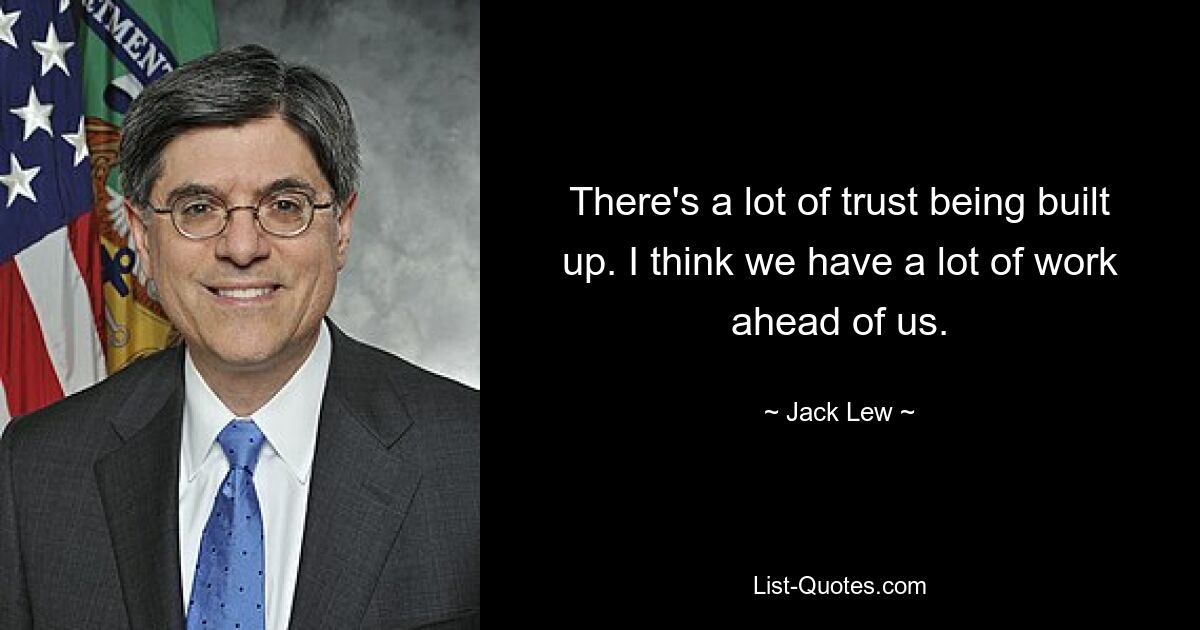 There's a lot of trust being built up. I think we have a lot of work ahead of us. — © Jack Lew