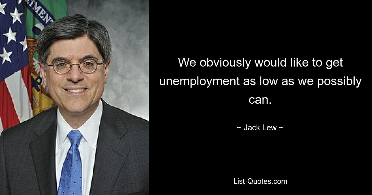 We obviously would like to get unemployment as low as we possibly can. — © Jack Lew