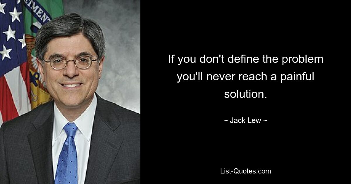 If you don't define the problem you'll never reach a painful solution. — © Jack Lew