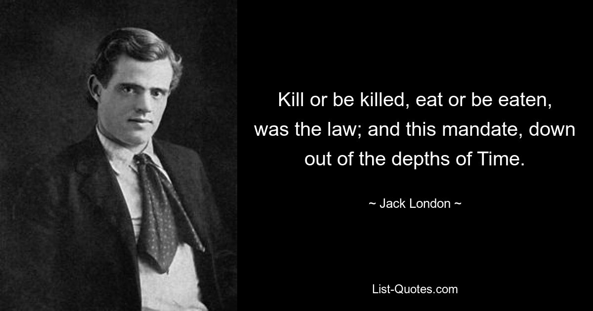 Kill or be killed, eat or be eaten, was the law; and this mandate, down out of the depths of Time. — © Jack London