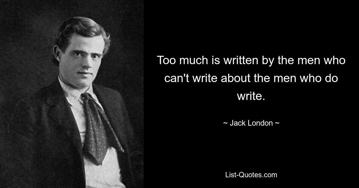 Too much is written by the men who can't write about the men who do write. — © Jack London