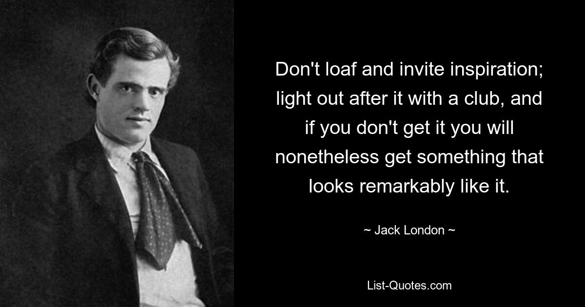 Don't loaf and invite inspiration; light out after it with a club, and if you don't get it you will nonetheless get something that looks remarkably like it. — © Jack London