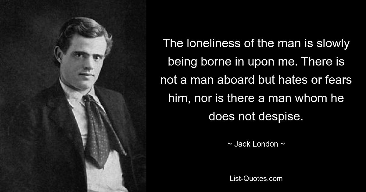 The loneliness of the man is slowly being borne in upon me. There is not a man aboard but hates or fears him, nor is there a man whom he does not despise. — © Jack London