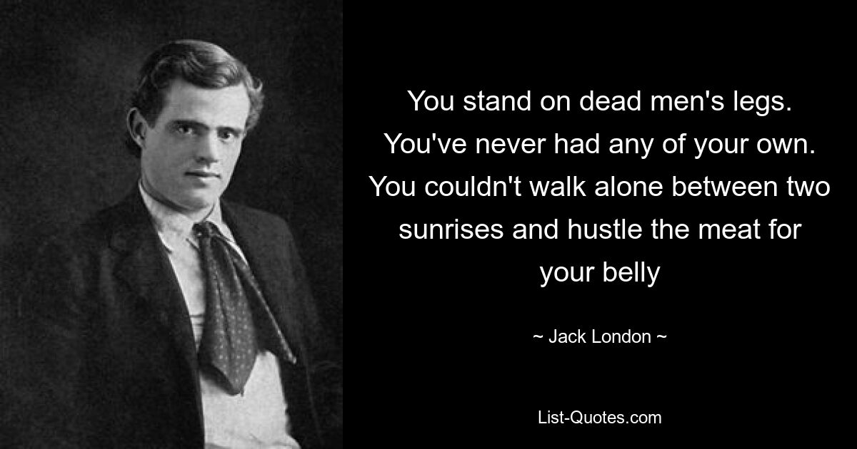 You stand on dead men's legs. You've never had any of your own. You couldn't walk alone between two sunrises and hustle the meat for your belly — © Jack London