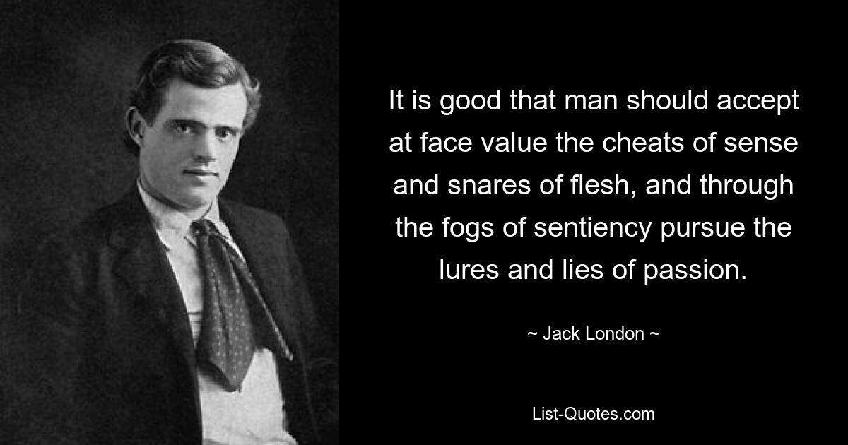 It is good that man should accept at face value the cheats of sense and snares of flesh, and through the fogs of sentiency pursue the lures and lies of passion. — © Jack London