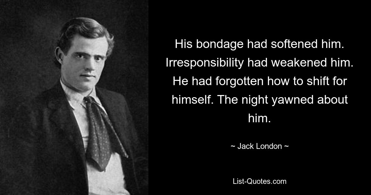 His bondage had softened him. Irresponsibility had weakened him. He had forgotten how to shift for himself. The night yawned about him. — © Jack London