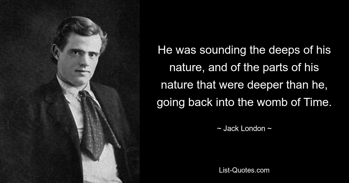 He was sounding the deeps of his nature, and of the parts of his nature that were deeper than he, going back into the womb of Time. — © Jack London