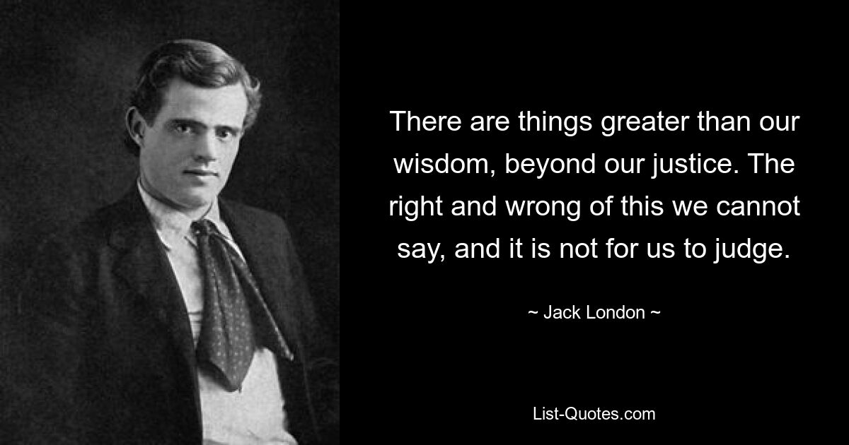 There are things greater than our wisdom, beyond our justice. The right and wrong of this we cannot say, and it is not for us to judge. — © Jack London