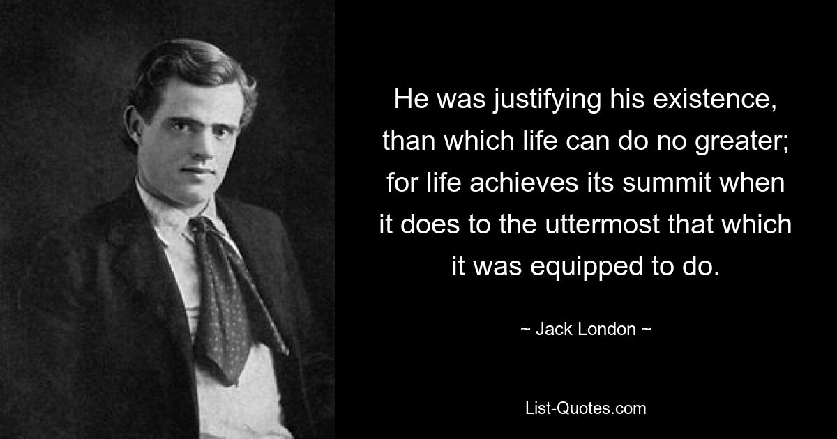 He was justifying his existence, than which life can do no greater; for life achieves its summit when it does to the uttermost that which it was equipped to do. — © Jack London