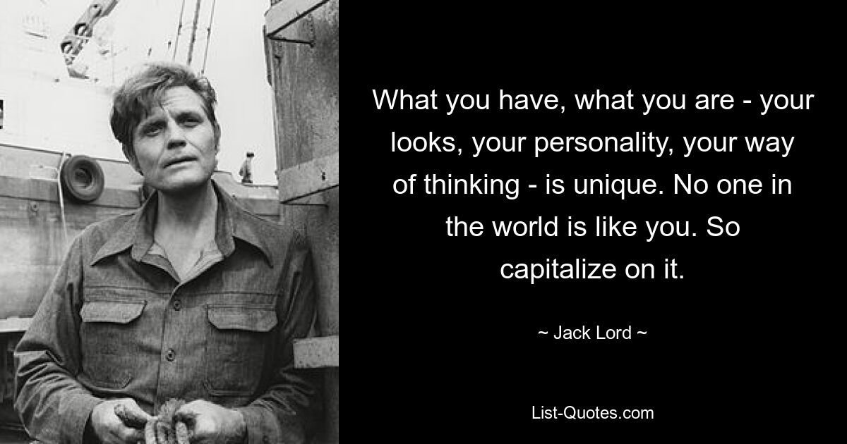 What you have, what you are - your looks, your personality, your way of thinking - is unique. No one in the world is like you. So capitalize on it. — © Jack Lord