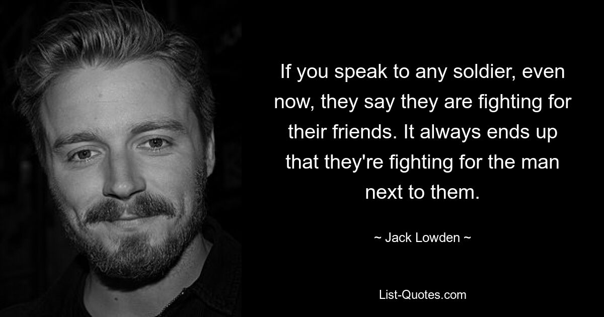 If you speak to any soldier, even now, they say they are fighting for their friends. It always ends up that they're fighting for the man next to them. — © Jack Lowden